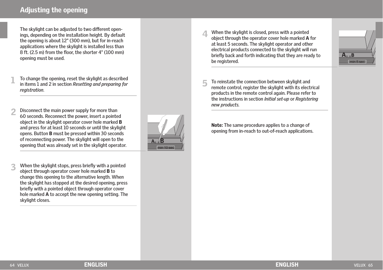 64   VELUX VELUX   65ABABENGLISH ENGLISH4  When the skylight is closed, press with a pointed object through the operator cover hole marked A for at least 5 seconds. The skylight operator and other electrical products connected to the skylight will run brieﬂy back and forth indicating that they are ready to be registered.5  To reinstate the connection between skylight and remote control, register the skylight with its electrical products in the remote control again. Please refer to the instructions in section Initial set-up or Registering new products.   Note: The same procedure applies to a change of opening from in-reach to out-of-reach applications.   The skylight can be adjusted to two dierent open-ings, depending on the installation height. By default the opening is about 12&quot; (300 mm), but for in-reach applications where the skylight is installed less than 8 ft. (2.5 m) from the ﬂoor, the shorter 4&quot; (100 mm) opening must be used. 1  To change the opening, reset the skylight as described in items 1 and 2 in section Resetting and preparing for registration.   2  Disconnect the main power supply for more than 60 seconds. Reconnect the power, insert a pointed object in the skylight operator cover hole marked B and press for at least 10 seconds or until the skylight opens. Button B must be pressed within 30 seconds of reconnecting power. The skylight will open to the opening that was already set in the skylight operator. 3  When the skylight stops, press brieﬂy with a pointed object through operator cover hole marked B to change this opening to the alternative length. When the skylight has stopped at the desired opening, press brieﬂy with a pointed object through operator cover hole marked A to accept the new opening setting. The skylight closes.  Adjusting the opening