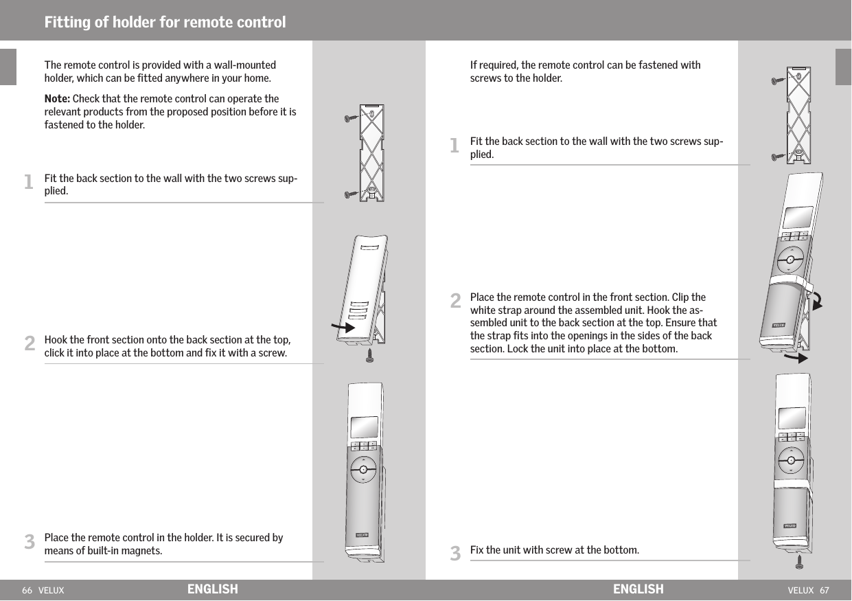 66   VELUX VELUX   67Fitting of holder for remote controlENGLISH ENGLISH   If required, the remote control can be fastened with screws to the holder.1   Fit the back section to the wall with the two screws sup-plied.2   Place the remote control in the front section. Clip the white strap around the assembled unit. Hook the as-sembled unit to the back section at the top. Ensure that the strap ﬁts into the openings in the sides of the back section. Lock the unit into place at the bottom. 3   Fix the unit with screw at the bottom.   The remote control is provided with a wall-mounted holder, which can be ﬁtted anywhere in your home.   Note: Check that the remote control can operate the relevant products from the proposed position before it is fastened to the holder.1   Fit the back section to the wall with the two screws sup-plied.2   Hook the front section onto the back section at the top, click it into place at the bottom and ﬁx it with a screw.3   Place the remote control in the holder. It is secured by means of built-in magnets.