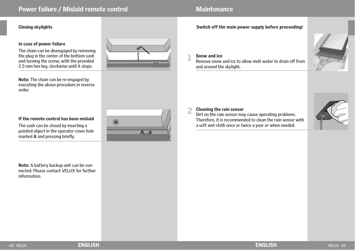 68   VELUX VELUX   69ABENGLISH ENGLISH  Closing skylights   In case of power failure    The chain can be disengaged by removing the plug in the center of the bottom sash and turning the screw, with the provided 2.5 mm hex key, clockwise until it stops.    Note: The chain can be re-engaged by executing the above procedure in reverse order.      If the remote control has been mislaid   The sash can be closed by inserting a pointed object in the operator cover hole marked A and pressing brieﬂy.  Note: A battery backup unit can be con-nected. Please contact VELUX for further information.Power failure / Mislaid remote control Maintenance   Switch off the main power supply before proceeding!1   Snow and iceRemove snow and ice to allow melt water to drain o from and around the skylight.2   Cleaning the rain sensor Dirt on the rain sensor may cause operating problems. Therefore, it is recommended to clean the rain sensor with a soft wet cloth once or twice a year or when needed.
