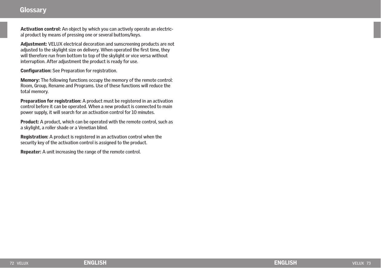 72   VELUX VELUX   73ENGLISH ENGLISHActivation control: An object by which you can actively operate an electric-al product by means of pressing one or several buttons/keys.Adjustment: VELUX electrical decoration and sunscreening products are not adjusted to the skylight size on delivery. When operated the ﬁrst time, they will therefore run from bottom to top of the skylight or vice versa without interruption. After adjustment the product is ready for use.Conﬁguration: See Preparation for registration.Memory: The following functions occupy the memory of the remote control: Room, Group, Rename and Programs. Use of these functions will reduce the total memory. Preparation for registration: A product must be registered in an activation control before it can be operated. When a new product is connected to main power supply, it will search for an activation control for 10 minutes.Product: A product, which can be operated with the remote control, such as a skylight, a roller shade or a Venetian blind.  Registration: A product is registered in an activation control when the security key of the activation control is assigned to the product.Repeater: A unit increasing the range of the remote control. Glossary