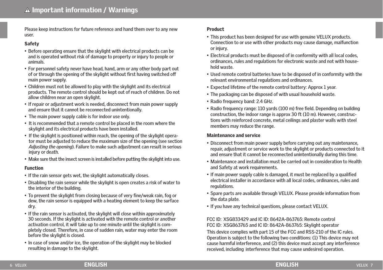 6   VELUX VELUX   7ENGLISH ENGLISHPlease keep instructions for future reference and hand them over to any new user. Safety•  Before operating ensure that the skylight with electrical products can be and is operated without risk of damage to property or injury to people or animals.•  For personnel safety never have head, hand, arm or any other body part out of or through the opening of the skylight without ﬁrst having switched o main power supply.•  Children must not be allowed to play with the skylight and its electrical products. The remote control should be kept out of reach of children. Do not allow children near an open skylight.  •  If repair or adjustment work is needed, disconnect from main power supply and ensure that it cannot be reconnected unintentionally.•  The main power supply cable is for indoor use only.•   It is recommended that a remote control be placed in the room where the skylight and its electrical products have been installed.•   If the skylight is positioned within reach, the opening of the skylight opera-tor must be adjusted to reduce the maximum size of the opening (see section Adjusting the opening). Failure to make such adjustment can result in serious injury or death.•   Make sure that the insect screen is installed before putting the skylight into use.Function•  If the rain sensor gets wet, the skylight automatically closes. •  Disabling the rain sensor while the skylight is open creates a risk of water to the interior of the building.•  To prevent the skylight from closing because of very ﬁne/weak rain, fog or dew, the rain sensor is equipped with a heating element to keep the surface dry.•  If the rain sensor is activated, the skylight will close within approximately  30 seconds. If the skylight is activated with the remote control or another activation control, it will take up to one minute until the skylight is com-pletely closed. Therefore, in case of sudden rain, water may enter the room before the skylight is closed.  •  In case of snow and/or ice, the operation of the skylight may be blocked resulting in damage to the skylight. Important information / WarningsProduct•  This product has been designed for use with genuine VELUX products.  Connection to or use with other products may cause damage, malfunction or injury.•  Electrical products must be disposed of in conformity with all local codes, ordinances, rules and regulations for electronic waste and not with house-hold waste.•  Used remote control batteries have to be disposed of in conformity with the relevant environmental regulations and ordinances.•  Expected lifetime of the remote control battery: Approx 1 year.•  The packaging can be disposed of with usual household waste.•  Radio frequency band: 2.4 GHz.•  Radio frequency range: 110 yards (100 m) free ﬁeld. Depending on building construction, the indoor range is approx 30 ft (10 m). However, construc-tions with reinforced concrete, metal ceilings and plaster walls with steel members may reduce the range.Maintenance and service•  Disconnect from main power supply before carrying out any maintenance, repair, adjustment or service work to the skylight or products connected to it and ensure that it cannot be reconnected unintentionally during this time.•  Maintenance and installation must be carried out in consideration to Health and Safety at work requirements.•  If main power supply cable is damaged, it must be replaced by a qualiﬁed electrical installer in accordance with all local codes, ordinances, rules and regulations.  •  Spare parts are available through VELUX. Please provide information from the data plate.•  If you have any technical questions, please contact VELUX.FCC ID: XSG833429 and IC ID: 8642A-863765: Remote control  FCC ID: XSG863765 and IC ID: 8642A-863765: Skylight operatorThis device complies with part 15 of the FCC and RSS-210 of the IC rules. Operation is subject to the following two conditions: (1) This device may not cause harmful interference, and (2) this device must accept any interference received, including interference that may cause undesired operation.