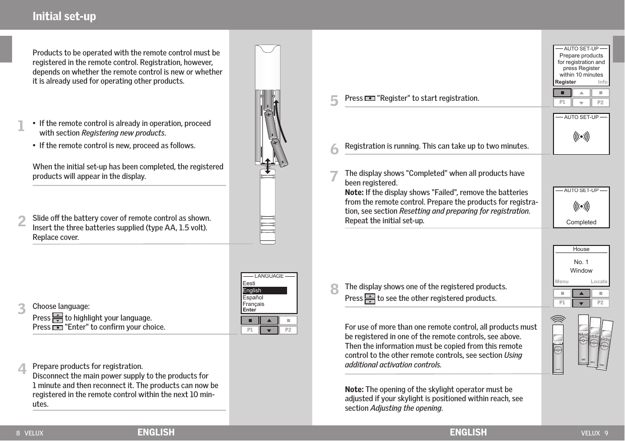 8   VELUX VELUX   9MenuLocateRegister InfoP1 P2P1 P2EnterP1 P2ENGLISH ENGLISHInitial set-up5   Press   &quot;Register&quot; to start registration.6   Registration is running. This can take up to two minutes.7   The display shows &quot;Completed&quot; when all products have been registered.Note: If the display shows &quot;Failed&quot;, remove the batteries from the remote control. Prepare the products for registra-tion, see section Resetting and preparing for registration. Repeat the initial set-up.8   The display shows one of the registered products. Press   to see the other registered products.  For use of more than one remote control, all products must be registered in one of the remote controls, see above. Then the information must be copied from this remote control to the other remote controls, see section Using additional activation controls.  Note: The opening of the skylight operator must be adjusted if your skylight is positioned within reach, see section Adjusting the opening.  Products to be operated with the remote control must be registered in the remote control. Registration, however, depends on whether the remote control is new or whether it is already used for operating other products.1  •   If the remote control is already in operation, proceed with section Registering new products. •  If the remote control is new, proceed as follows.  When the initial set-up has been completed, the registered products will appear in the display.2   Slide o the battery cover of remote control as shown. Insert the three batteries supplied (type AA, 1.5 volt). Replace cover.3    Choose language: Press   to highlight your language.Press   &quot;Enter&quot; to conﬁrm your choice.4  Prepare products for registration. Disconnect the main power supply to the products for   1 minute and then reconnect it. The products can now be registered in the remote control within the next 10 min- utes.