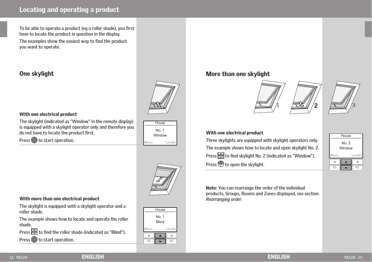 12   VELUX VELUX   13MenuLocateMenuLocateMenuLocateP1 P2P1 P231 2ENGLISH ENGLISHTo be able to operate a product (eg a roller shade), you ﬁrst have to locate the product in question in the display.The examples show the easiest way to ﬁnd the product you want to operate.One skylightWith one electrical product The skylight (indicated as &quot;Window&quot; in the remote display) is equipped with a skylight operator only and therefore you do not have to locate the product ﬁrst.Press   to start operation.With more than one electrical productThe skylight is equipped with a skylight operator and a roller shade.The example shows how to locate and operate the roller shade.Press   to ﬁnd the roller shade (indicated as &quot;Blind&quot;).Press  to start operation.Locating and operating a productMore than one skylight With one electrical productThree skylights are equipped with skylight operators only.The example shows how to locate and open skylight No. 2.Press   to ﬁnd skylight No. 2 (indicated as &quot;Window&quot;).Press   to open the skylight.Note: You can rearrange the order of the individual products, Groups, Rooms and Zones displayed, see section Rearranging order.