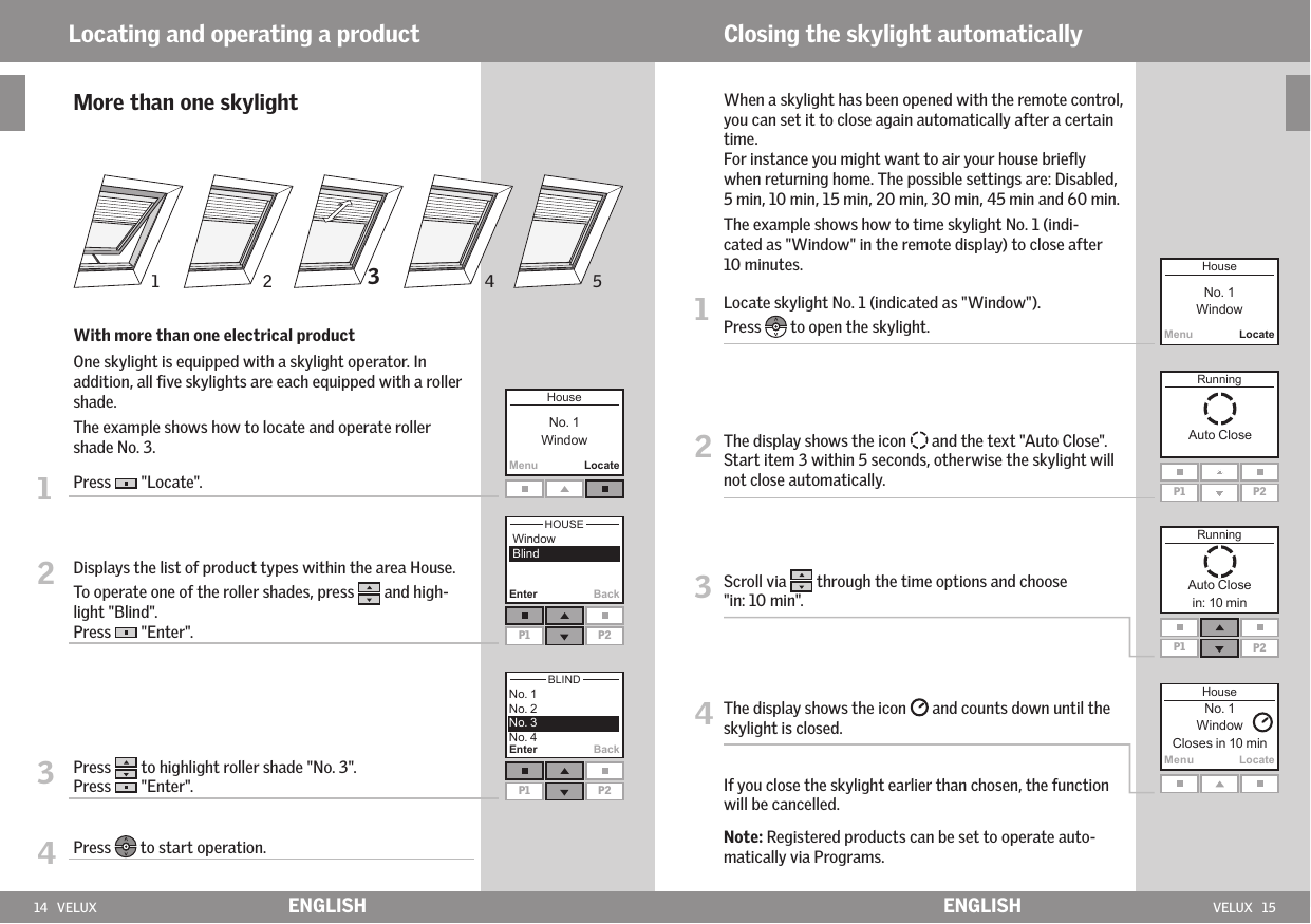 14   VELUX VELUX   15Enter BackMenuLocateEnter BackP1 P2P1 P2MenuLocateP1 P2P1 P2MenuLocate231 54ENGLISH ENGLISHLocating and operating a product       More than one skylight   With more than one electrical product   One skylight is equipped with a skylight operator. In addition, all ﬁve skylights are each equipped with a roller shade.    The example shows how to locate and operate roller shade No. 3.1   Press   &quot;Locate&quot;.2   Displays the list of product types within the area House.To operate one of the roller shades, press   and high-light &quot;Blind&quot;. Press   &quot;Enter&quot;.3   Press   to highlight roller shade &quot;No. 3&quot;.Press   &quot;Enter&quot;.4   Press   to start operation.Closing the skylight automatically   When a skylight has been opened with the remote control, you can set it to close again automatically after a certain time.  For instance you might want to air your house brieﬂy when returning home. The possible settings are: Disabled, 5 min, 10 min, 15 min, 20 min, 30 min, 45 min and 60 min.   The example shows how to time skylight No. 1 (indi-cated as &quot;Window&quot; in the remote display) to close after 10 minutes.1   Locate skylight No. 1 (indicated as &quot;Window&quot;). Press   to open the skylight.2  The display shows the icon   and the text &quot;Auto Close&quot;.Start item 3 within 5 seconds, otherwise the skylight will not close automatically.3  Scroll via   through the time options and choose &quot;in: 10 min&quot;. 4  The display shows the icon   and counts down until the skylight is closed.  If you close the skylight earlier than chosen, the function will be cancelled.  Note: Registered products can be set to operate auto-matically via Programs.
