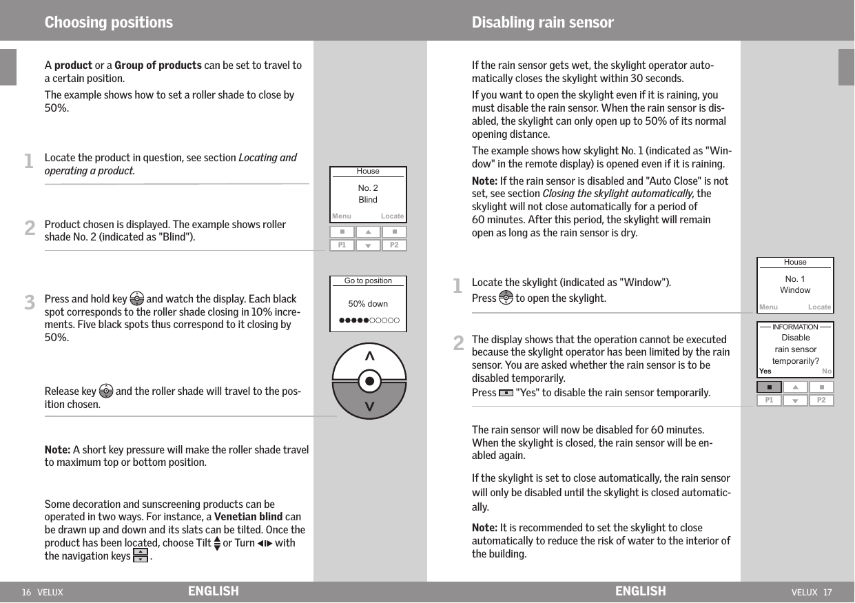 16   VELUX VELUX   17MenuLocateP1 P2MenuLocateP1 P2Yes NoENGLISH ENGLISH   A product or a Group of products can be set to travel to a certain position.    The example shows how to set a roller shade to close by 50%.1   Locate the product in question, see section Locating and operating a product.2   Product chosen is displayed. The example shows roller shade No. 2 (indicated as &quot;Blind&quot;).3   Press and hold key   and watch the display. Each black spot corresponds to the roller shade closing in 10% incre-ments. Five black spots thus correspond to it closing by 50%.  Release key   and the roller shade will travel to the pos-ition chosen.  Note: A short key pressure will make the roller shade travel to maximum top or bottom position.   Some decoration and sunscreening products can be operated in two ways. For instance, a Venetian blind can  be drawn up and down and its slats can be tilted. Once the product has been located, choose Tilt   or Turn   with the navigation keys   .Choosing positions Disabling rain sensor   If the rain sensor gets wet, the skylight operator auto-matically closes the skylight within 30 seconds.   If you want to open the skylight even if it is raining, you must disable the rain sensor. When the rain sensor is dis- abled, the skylight can only open up to 50% of its normal opening distance.   The example shows how skylight No. 1 (indicated as &quot;Win-dow&quot; in the remote display) is opened even if it is raining.   Note: If the rain sensor is disabled and &quot;Auto Close&quot; is not set, see section Closing the skylight automatically, the skylight will not close automatically for a period of  60 minutes. After this period, the skylight will remain open as long as the rain sensor is dry.1   Locate the skylight (indicated as &quot;Window&quot;).Press   to open the skylight.2  The display shows that the operation cannot be executed because the skylight operator has been limited by the rain sensor. You are asked whether the rain sensor is to be disabled temporarily. Press   &quot;Yes&quot; to disable the rain sensor temporarily.   The rain sensor will now be disabled for 60 minutes. When the skylight is closed, the rain sensor will be en-abled again.   If the skylight is set to close automatically, the rain sensor will only be disabled until the skylight is closed automatic-ally.    Note: It is recommended to set the skylight to close automatically to reduce the risk of water to the interior of the building. 