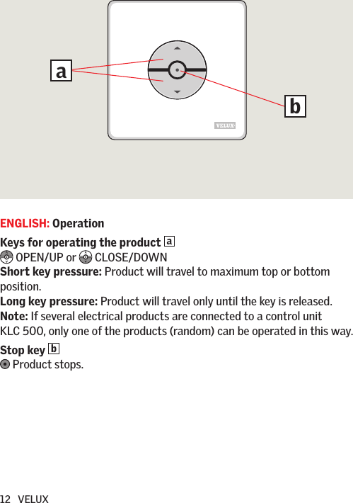 12   VELUXENGLISH: OperationKeys for operating the product a   OPEN/UP or   CLOSE/DOWNShort key pressure: Product will travel to maximum top or bottom position.Long key pressure: Product will travel only until the key is released. Note: If several electrical products are connected to a control unit KLC 500, only one of the products (random) can be operated in this way.Stop key b  Product stops.ba