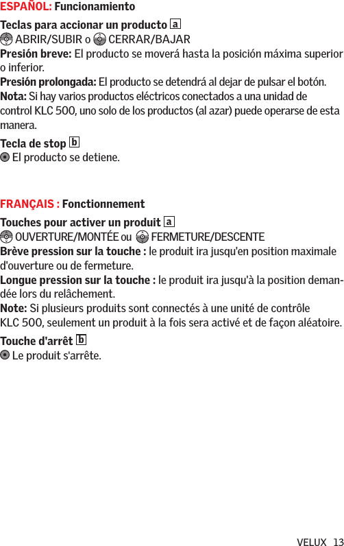 VELUX   13ESPAÑOL: FuncionamientoTeclas para accionar un producto a  ABRIR/SUBIR o  CERRAR/BAJARPresión breve: El producto se moverá hasta la posición máxima superior o inferior.Presión prolongada: El producto se detendrá al dejar de pulsar el botón. Nota: Si hay varios productos eléctricos conectados a una unidad de control KLC 500, uno solo de los productos (al azar) puede operarse de esta manera.Tecla de stop b  El producto se detiene.FRANÇAIS : FonctionnementTouches pour activer un produit  a OUVERTURE/MONTÉE ou   FERMETURE/DESCENTEBrève pression sur la touche : le produit ira jusqu&apos;en position maximale d&apos;ouverture ou de fermeture.Longue pression sur la touche : le produit ira jusqu&apos;à la position deman-dée lors du relâchement.  Note: Si plusieurs produits sont connectés à une unité de contrôle KLC 500, seulement un produit à la fois sera activé et de façon aléatoire.Touche d&apos;arrêt b  Le produit s&apos;arrête.