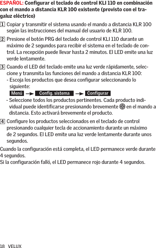 18   VELUXESPAÑOL: Configurar el teclado de control KLI 110 en combinación con el mando a distancia KLR 100 existente (provisto con el tra-galuz eléctrico)1   Copiar y transmitir el sistema usando el mando a distancia KLR 100 según las instrucciones del manual del usuario de KLR 100.2   Presione el botón PRG del teclado de control KLI 110 durante un máximo de 2 segundos para recibir el sistema en el teclado de con-trol. La recepción puede llevar hasta 2 minutos. El LED emite una luz verde lentamente.3   Cuando el LED del teclado emite una luz verde rápidamente, selec-cione y transmita las funciones del mando a distancia KLR 100: -  Escoja los productos que desea configurar seleccionando lo  siguiente: Menú     Config. sistema      Configurar       -  Seleccione todos los productos pertinentes. Cada producto indi-vidual puede identificarse presionando brevemente   en el mando a distancia. Esto activará brevemente el producto.4   Configure los productos seleccionados en el teclado de control presionando cualquier tecla de accionamiento durante un máximo de 2 segundos. El LED emite una luz verde lentamente durante unos segundos.Cuando la configuración está completa, el LED permanece verde durante 4 segundos. Si la configuración falló, el LED permanece rojo durante 4 segundos.