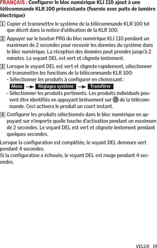 VELUX   19FRANÇAIS : Configurer le bloc numérique KLI 110 ajout à une télécommande KLR 100 préexistante (fournie avec puits de lumière électrique)1   Copier et transmettre le système de la télécommande KLR 100 tel que décrit dans la notice d&apos;utilisation de la KLR 100.2   Appuyer sur le bouton PRG du bloc numérique KLI 110 pendant un maximum de 2 secondes pour recevoir les données du système dans le bloc numérique. La réception des données peut prendre jusqu&apos;à 2 minutes. Le voyant DEL est vert et clignote lentement.3   Lorsque le voyant DEL est vert et clignote rapidement, sélectionner et transmettre les fonctions de la télécommande KLR 100: -  Sélectionner les produits à configurer en choisissant : Menu     Réglages système      Transférer       -  Sélectionner les produits pertinents. Les produits individuels peu-vent être identifiés en appuyant brièvement sur   de la télécom-mande. Ceci activera le produit un court instant.4   Configurer les produits sélectionnés dans le bloc numérique en ap-puyant sur n&apos;importe quelle touche d&apos;activation pendant un maximum de 2 secondes. Le voyant DEL est vert et clignote lentement pendant quelques secondes.Lorsque la configuration est complétée, le voyant DEL demeure vert pendant 4 secondes.  Si la configuration a échouée, le voyant DEL est rouge pendant 4 sec-ondes.