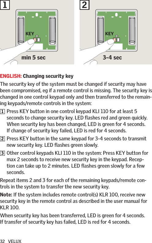 32   VELUXENGLISH: Changing security keyThe security key of the system must be changed if security may have been compromised, eg if a remote control is missing. The security key is changed in one control keypad only and then transferred to the remain-ing keypads/remote controls in the system:1   Press KEY button in one control keypad KLI 110 for at least 5 seconds to change security key. LED flashes red and green quickly.   When security key has been changed, LED is green for 4 seconds. If change of security key failed, LED is red for 4 seconds.2   Press KEY button in the same keypad for 3-4 seconds to transmit new security key. LED flashes green slowly.3   Other control keypads KLI 110 in the system: Press KEY button for max 2 seconds to receive new security key in the keypad. Recep-tion can take up to 2 minutes. LED flashes green slowly for a few seconds. Repeat items 2 and 3 for each of the remaining keypads/remote con-trols in the system to transfer the new security key.Note: If the system includes remote control(s) KLR 100, receive new security key in the remote control as described in the user manual for KLR 100. When security key has been transferred, LED is green for 4 seconds. If transfer of security key has failed, LED is red for 4 seconds.min 5 sec1 2KEY KEY3-4 sec