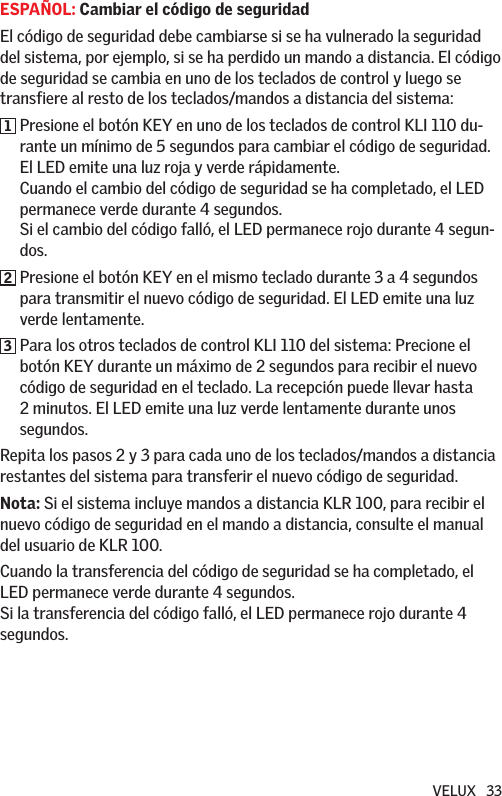 VELUX   33ESPAÑOL: Cambiar el código de seguridadEl código de seguridad debe cambiarse si se ha vulnerado la seguridad del sistema, por ejemplo, si se ha perdido un mando a distancia. El código de seguridad se cambia en uno de los teclados de control y luego se transfiere al resto de los teclados/mandos a distancia del sistema:1  Presione el botón KEY en uno de los teclados de control KLI 110 du-rante un mínimo de 5 segundos para cambiar el código de seguridad. El LED emite una luz roja y verde rápidamente. Cuando el cambio del código de seguridad se ha completado, el LED permanece verde durante 4 segundos. Si el cambio del código falló, el LED permanece rojo durante 4 segun-dos.2  Presione el botón KEY en el mismo teclado durante 3 a 4 segundos para transmitir el nuevo código de seguridad. El LED emite una luz verde lentamente.3  Para los otros teclados de control KLI 110 del sistema: Precione el botón KEY durante un máximo de 2 segundos para recibir el nuevo código de seguridad en el teclado. La recepción puede llevar hasta 2 minutos. El LED emite una luz verde lentamente durante unos segundos.Repita los pasos 2 y 3 para cada uno de los teclados/mandos a distancia restantes del sistema para transferir el nuevo código de seguridad.Nota: Si el sistema incluye mandos a distancia KLR 100, para recibir el nuevo código de seguridad en el mando a distancia, consulte el manual del usuario de KLR 100. Cuando la transferencia del código de seguridad se ha completado, el LED permanece verde durante 4 segundos. Si la transferencia del código falló, el LED permanece rojo durante 4 segundos.