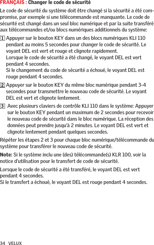 34   VELUXFRANÇAIS : Changer le code de sécuritéLe code de sécurité du système doit être changé si la sécurité a été com-promise, par exemple si une télécommande est manquante. Le code de sécurité est changé dans un seul bloc numérique et par la suite transféré aux télécommandes et/ou blocs numériques additionnels du système:1  Appuyer sur le bouton KEY dans un des blocs numériques KLI 110 pendant au moins 5 secondes pour changer le code de sécurité. Le voyant DEL est vert et rouge et clignote rapidement. Lorsque le code de sécurité a été changé, le voyant DEL est vert pendant 4 secondes.  Si le changement du code de sécurité a échoué, le voyant DEL est rouge pendant 4 secondes.2  Appuyer sur le bouton KEY du même bloc numérique pendant 3-4 secondes pour transmettre le nouveau code de sécurité. Le voyant DEL est vert et clignote lentement.3   Avec plusieurs claviers de contrôle KLI 110 dans le système: Appuyer sur le bouton KEY pendant un maximum de 2 secondes pour recevoir le nouveau code de sécurité dans le bloc numérique. La réception des données peut prendre jusqu&apos;à 2 minutes. Le voyant DEL est vert et clignote lentement pendant quelques secondes.Répéter les étapes 2 et 3 pour chaque bloc numérique/télécommande du système pour transférer le nouveau code de sécurité. Note: Si le système inclu une (des) télécommande(s) KLR 100, voir la notice d&apos;utilisation pour le transfert de code de sécurité. Lorsque le code de sécurité a été transféré, le voyant DEL est vert pendant 4 secondes.  Si le transfert a échoué, le voyant DEL est rouge pendant 4 secondes.