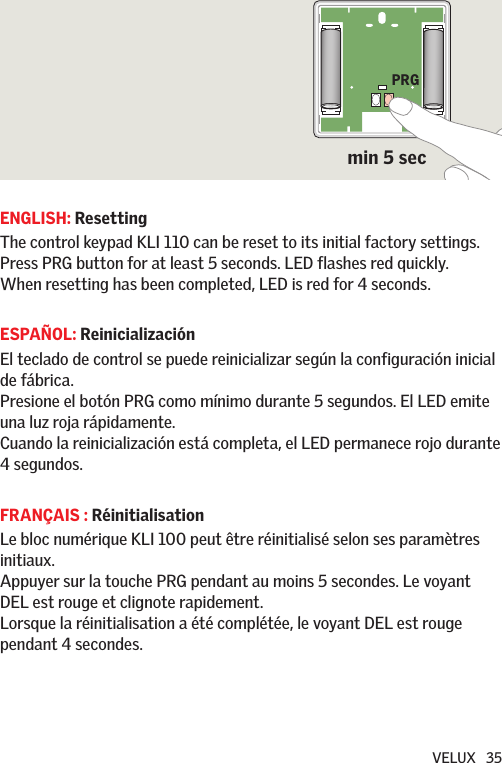 VELUX   35ENGLISH: ResettingThe control keypad KLI 110 can be reset to its initial factory settings. Press PRG button for at least 5 seconds. LED flashes red quickly. When resetting has been completed, LED is red for 4 seconds.ESPAÑOL: ReinicializaciónEl teclado de control se puede reinicializar según la configuración inicial de fábrica.Presione el botón PRG como mínimo durante 5 segundos. El LED emite una luz roja rápidamente.Cuando la reinicialización está completa, el LED permanece rojo durante 4 segundos.FRANÇAIS : RéinitialisationLe bloc numérique KLI 100 peut être réinitialisé selon ses paramètres initiaux. Appuyer sur la touche PRG pendant au moins 5 secondes. Le voyant DEL est rouge et clignote rapidement.  Lorsque la réinitialisation a été complétée, le voyant DEL est rouge pendant 4 secondes.PRGmin 5 sec