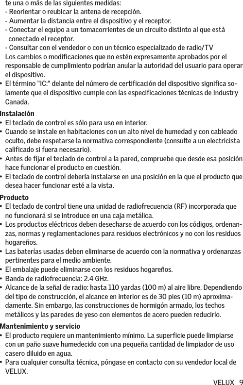 VELUX   9te una o más de las siguientes medidas:  - Reorientar o reubicar la antena de recepción. - Aumentar la distancia entre el dispositivo y el receptor. - Conectar el equipo a un tomacorrientes de un circuito distinto al que está  xconectado el receptor.- Consultar con el vendedor o con un técnico especializado de radio/TV Los cambios o modificaciones que no estén expresamente aprobados por el responsable de cumplimiento podrían anular la autoridad del usuario para operar el dispositivo.• El término &quot;IC:&quot; delante del número de certificación del dispositivo significa so-lamente que el dispositivo cumple con las especificaciones técnicas de Industry Canada.Instalación• El teclado de control es sólo para uso en interior.• Cuando se instale en habitaciones con un alto nivel de humedad y con cableado oculto, debe respetarse la normativa correspondiente (consulte a un electricista calificado si fuera necesario).• Antes de fijar el teclado de control a la pared, compruebe que desde esa posición hace funcionar el producto en cuestión.• El teclado de control debería instalarse en una posición en la que el producto que desea hacer funcionar esté a la vista.Producto• El teclado de control tiene una unidad de radiofrecuencia (RF) incorporada que no funcionará si se introduce en una caja metálica.• Los productos eléctricos deben desecharse de acuerdo con los códigos, ordenan-zas, normas y reglamentaciones para residuos electrónicos y no con los residuos hogareños.• Las baterías usadas deben eliminarse de acuerdo con la normativa y ordenanzas pertinentes para el medio ambiente.• El embalaje puede eliminarse con los residuos hogareños.• Banda de radiofrecuencia: 2.4 GHz.• Alcance de la señal de radio: hasta 110 yardas (100 m) al aire libre. Dependiendo del tipo de construcción, el alcance en interior es de 30 pies (10 m) aproxima-damente. Sin embargo, las construcciones de hormigón armado, los techos metálicos y las paredes de yeso con elementos de acero pueden reducirlo.Mantenimiento y servicio• El producto requiere un mantenimiento mínimo. La superficie puede limpiarse con un paño suave humedecido con una pequeña cantidad de limpiador de uso casero diluido en agua. • Para cualquier consulta técnica, póngase en contacto con su vendedor local de VELUX.