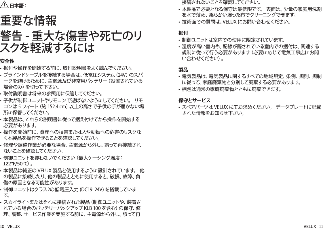 10   VELUX VELUX   11 日本語：重要な情報警告 - 重大な傷害や死亡のリスクを軽減するには安全性• 据付や操作を開始する前に、取付説明書をよく読んでください。• ブラインドケーブルを接続する場合は、低電圧システム（24V）のスパークを避けるために、主電源及び非常用バッテリー（設置されている場合のみ）を切って下さい。• 取付説明書は将来の参照用に保管してください。• 子供が制御ユニットやリモコンで遊ばないようにしてください。リモコンは5フィート（約152.4cm）以上の高さで子供の手が届かない場所に保管してください。• 本製品は、これらの説明書に従って据え付けてから操作を開始する必要があります。• 操作を開始前に、資産への損害または人や動物への危害のリスクなく本製品を操作できることを確認してください。• 修理や調整作業が必要な場合、主電源から外し、誤って再接続されないことを確認してください。• 制御ユニットを覆わないでください（最大ケーシング温度：122°F/50°C）。• 本製品は純正のVELUX製品と使用するように設計されています。他の製品に接続したり、他の製品とともに使用すると、破損、故障、負傷の原因となる可能性があります。• 制御ユニットはクラス2の低電圧入力(DC1924V)を搭載しています。• スカイライトまたはそれに接続された製品（制御ユニットや、装着されている場合のバッテリーバックアップKLB100を含む）の保守、修理、調整、サービス作業を実施する前に、主電源から外し、誤って再接続されないことを確認してください。• 本製品で必要となる保守は最低限です。表面は、少量の家庭用洗剤を水で薄め、柔らかい湿った布でクリーニングできます。• 技術面での質問は、VELUXにお問い合わせください。据付• 制御ユニットは室内での使用に限定されています。• 湿度が高い室内や、配線が隠されている室内での据付は、関連する規制に従って行う必要があります（必要に応じて電気工事店にお問い合わせください）。製品• 電気製品は、電気製品に関するすべての地域規定、条例、規則、規制に従って、家庭廃棄物と分別して廃棄する必要があります。• 梱包は通常の家庭廃棄物とともに廃棄できます。保守とサービス• スペアパーツはVELUXにてお求めください。データプレートに記載された情報をお知らせ下さい。