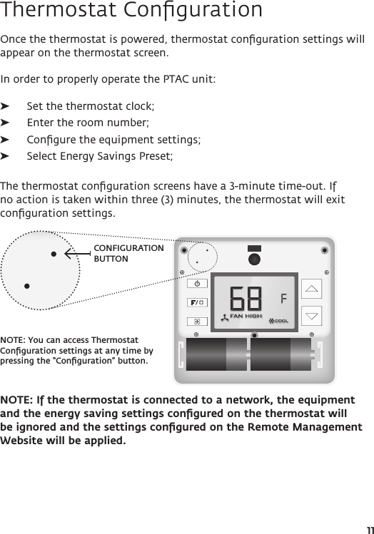 CONFIGURATION BUTTONNOTE: You can access Thermostat Conﬁguration settings at any time by pressing the “Conﬁguration” button. 11Thermostat ConﬁgurationOnce the thermostat is powered, thermostat conﬁguration settings will appear on the thermostat screen.In order to properly operate the PTAC unit: ➤Set the thermostat clock; ➤Enter the room number; ➤Conﬁgure the equipment settings; ➤Select Energy Savings Preset;The thermostat conﬁguration screens have a 3-minute time-out. If no action is taken within three (3) minutes, the thermostat will exit conﬁguration settings.NOTE: If the thermostat is connected to a network, the equipment and the energy saving settings conﬁgured on the thermostat will be ignored and the settings conﬁgured on the Remote Management Website will be applied.