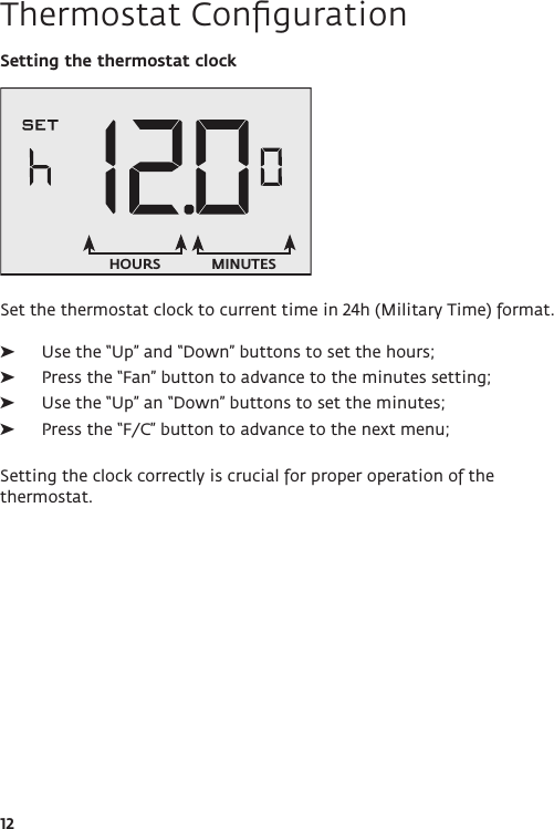 12Thermostat ConﬁgurationSetting the thermostat clockSet the thermostat clock to current time in 24h (Military Time) format.  ➤Use the “Up” and “Down” buttons to set the hours; ➤Press the “Fan” button to advance to the minutes setting; ➤Use the “Up” an “Down” buttons to set the minutes; ➤Press the “F/C” button to advance to the next menu;Setting the clock correctly is crucial for proper operation of the thermostat.HOURS MINUTES