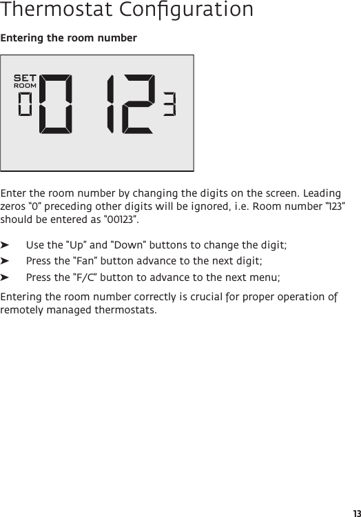 13Thermostat ConﬁgurationEntering the room numberEnter the room number by changing the digits on the screen. Leading zeros “0” preceding other digits will be ignored, i.e. Room number “123” should be entered as “00123”.  ➤Use the “Up” and “Down” buttons to change the digit; ➤Press the “Fan” button advance to the next digit; ➤Press the “F/C” button to advance to the next menu;Entering the room number correctly is crucial for proper operation of remotely managed thermostats.