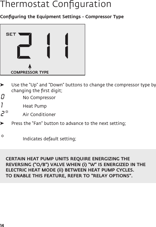 14Thermostat ConﬁgurationConﬁguring the Equipment Settings - Compressor Type ➤Use the “Up” and “Down” buttons to change the compressor type by changing the ﬁrst digit; 0  No Compressor 1  Heat Pump 2 *  Air Conditioner ➤Press the “Fan” button to advance to the next setting; *  Indicates default setting; COMPRESSOR TYPECERTAIN HEAT PUMP UNITS REQUIRE ENERGIZING THE REVERSING (“O/B”) VALVE WHEN (i) “W” IS ENERGIZED IN THE ELECTRIC HEAT MODE (ii) BETWEEN HEAT PUMP CYCLES. TO ENABLE THIS FEATURE, REFER TO “RELAY OPTIONS”.