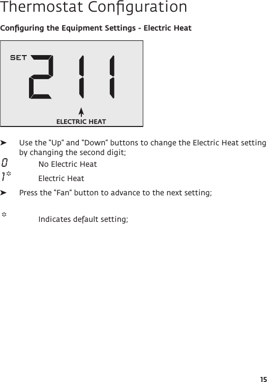 15Thermostat ConﬁgurationConﬁguring the Equipment Settings - Electric Heat ➤Use the “Up” and “Down” buttons to change the Electric Heat setting by changing the second digit; 0  No Electric Heat 1 *  Electric Heat ➤Press the “Fan” button to advance to the next setting; *  Indicates default setting;ELECTRIC HEAT