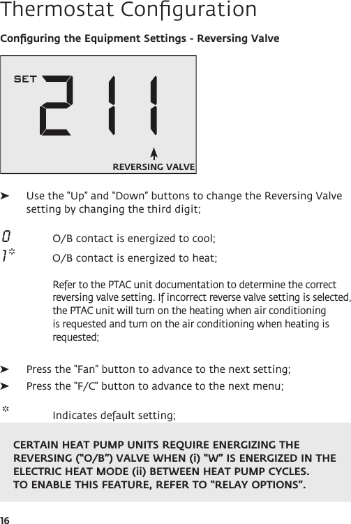 16Thermostat ConﬁgurationConﬁguring the Equipment Settings - Reversing Valve ➤Use the “Up” and “Down” buttons to change the Reversing Valve setting by changing the third digit;  0  O/B contact is energized to cool;  1 *  O/B contact is energized to heat;  Refer to the PTAC unit documentation to determine the correct reversing valve setting. If incorrect reverse valve setting is selected, the PTAC unit will turn on the heating when air conditioning is requested and turn on the air conditioning when heating is requested;  ➤Press the “Fan” button to advance to the next setting; ➤Press the “F/C” button to advance to the next menu;  *  Indicates default setting;REVERSING VALVECERTAIN HEAT PUMP UNITS REQUIRE ENERGIZING THE REVERSING (“O/B”) VALVE WHEN (i) “W” IS ENERGIZED IN THE ELECTRIC HEAT MODE (ii) BETWEEN HEAT PUMP CYCLES. TO ENABLE THIS FEATURE, REFER TO “RELAY OPTIONS”.