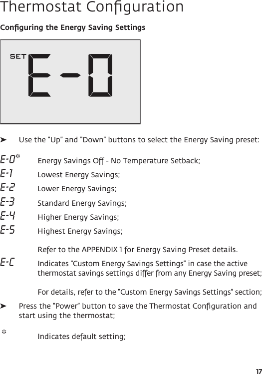 17Thermostat ConﬁgurationConﬁguring the Energy Saving Settings  ➤Use the “Up” and “Down” buttons to select the Energy Saving preset: E-0*   Energy Savings Off - No Temperature Setback; E-1   Lowest Energy Savings;E-2    Lower Energy Savings;E-3   Standard Energy Savings; E-4    Higher Energy Savings;E-5    Highest Energy Savings;  Refer to the APPENDIX 1 for Energy Saving Preset details. E-C  Indicates “Custom Energy Savings Settings” in case the active thermostat savings settings differ from any Energy Saving preset;   For details, refer to the “Custom Energy Savings Settings” section;  ➤Press the “Power” button to save the Thermostat Conﬁguration and start using the thermostat;  *  Indicates default setting;