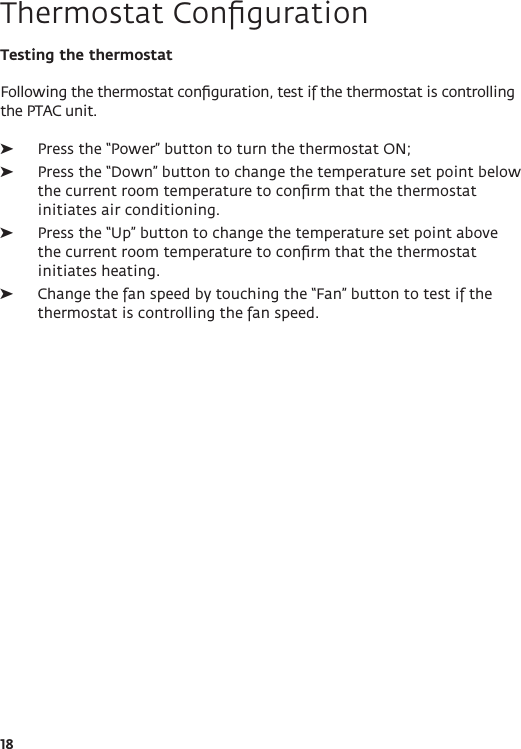 18Testing the thermostatFollowing the thermostat conﬁguration, test if the thermostat is controlling the PTAC unit. ➤Press the “Power” button to turn the thermostat ON; ➤Press the “Down” button to change the temperature set point below the current room temperature to conﬁrm that the thermostat initiates air conditioning. ➤Press the “Up” button to change the temperature set point above the current room temperature to conﬁrm that the thermostat initiates heating. ➤Change the fan speed by touching the “Fan” button to test if the thermostat is controlling the fan speed.Thermostat Conﬁguration