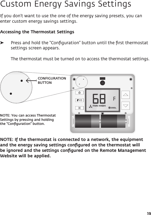 CONFIGURATION BUTTONNOTE: You can access Thermostat Settings by pressing and holding the “Conﬁguration” button.19Custom Energy Savings SettingsIf you don’t want to use the one of the energy saving presets, you can enter custom energy savings settings. Accessing the Thermostat Settings ➤Press and hold the “Conﬁguration” button until the ﬁrst thermostat settings screen appears.   The thermostat must be turned on to access the thermostat settings.NOTE: If the thermostat is connected to a network, the equipment and the energy saving settings conﬁgured on the thermostat will be ignored and the settings conﬁgured on the Remote Management Website will be applied.