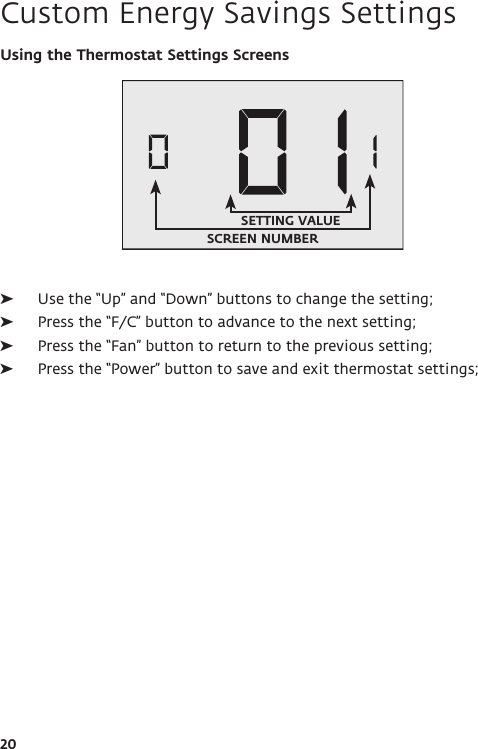 20Using the Thermostat Settings Screens ➤Use the “Up” and “Down” buttons to change the setting; ➤Press the “F/C” button to advance to the next setting; ➤Press the “Fan” button to return to the previous setting; ➤Press the “Power” button to save and exit thermostat settings; Custom Energy Savings SettingsSCREEN NUMBERSETTING VALUE