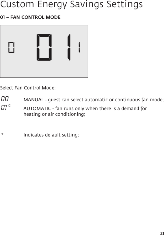 2101 – FAN CONTROL MODESelect Fan Control Mode: 00   MANUAL - guest can select automatic or continuous fan mode; 01 *  AUTOMATIC - fan runs only when there is a demand for heating or air conditioning; *   Indicates default setting;         Custom Energy Savings Settings