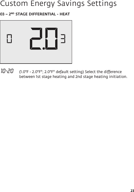 2303 – 2ND STAGE DIFFERENTIAL - HEAT 10-20   (1.0°F - 2.0°F*; 2.0°F* default setting) Select the difference between 1st stage heating and 2nd stage heating initiation.Custom Energy Savings Settings