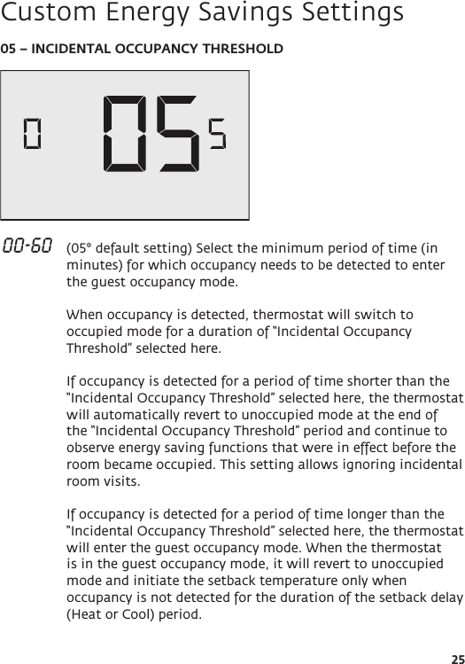 2505 – INCIDENTAL OCCUPANCY THRESHOLD 00-60   (05* default setting) Select the minimum period of time (in minutes) for which occupancy needs to be detected to enter the guest occupancy mode.   When occupancy is detected, thermostat will switch to occupied mode for a duration of “Incidental Occupancy Threshold” selected here.   If occupancy is detected for a period of time shorter than the “Incidental Occupancy Threshold” selected here, the thermostat will automatically revert to unoccupied mode at the end of the “Incidental Occupancy Threshold” period and continue to observe energy saving functions that were in effect before the room became occupied. This setting allows ignoring incidental room visits.  If occupancy is detected for a period of time longer than the “Incidental Occupancy Threshold” selected here, the thermostat will enter the guest occupancy mode. When the thermostat is in the guest occupancy mode, it will revert to unoccupied mode and initiate the setback temperature only when occupancy is not detected for the duration of the setback delay (Heat or Cool) period. Custom Energy Savings Settings