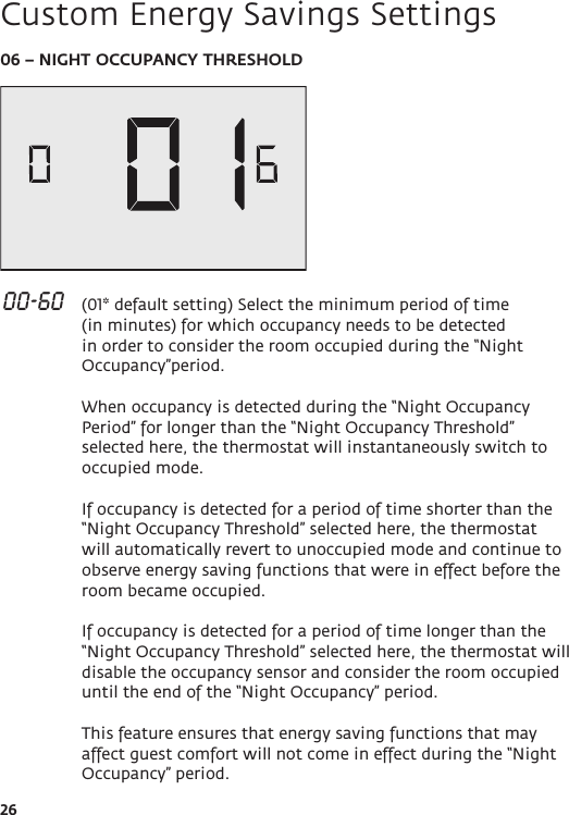 2606 – NIGHT OCCUPANCY THRESHOLD 00-60   (01* default setting) Select the minimum period of time (in minutes) for which occupancy needs to be detected in order to consider the room occupied during the “Night Occupancy”period.  When occupancy is detected during the “Night Occupancy Period” for longer than the “Night Occupancy Threshold” selected here, the thermostat will instantaneously switch to occupied mode.   If occupancy is detected for a period of time shorter than the “Night Occupancy Threshold” selected here, the thermostat will automatically revert to unoccupied mode and continue to observe energy saving functions that were in effect before the room became occupied.  If occupancy is detected for a period of time longer than the “Night Occupancy Threshold” selected here, the thermostat will disable the occupancy sensor and consider the room occupied until the end of the “Night Occupancy” period.  This feature ensures that energy saving functions that may affect guest comfort will not come in effect during the “Night Occupancy” period.Custom Energy Savings Settings