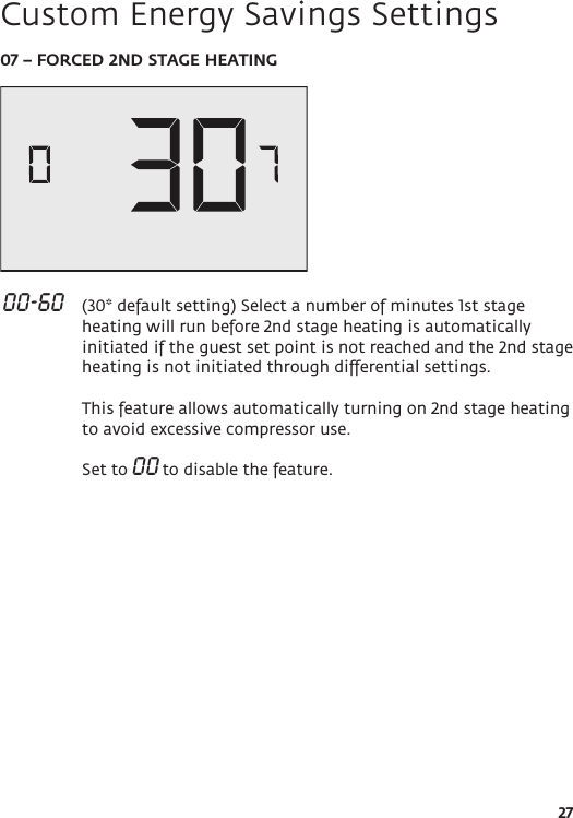 2707 – FORCED 2ND STAGE HEATING 00-60   (30* default setting) Select a number of minutes 1st stage heating will run before 2nd stage heating is automatically initiated if the guest set point is not reached and the 2nd stage heating is not initiated through differential settings.  This feature allows automatically turning on 2nd stage heating to avoid excessive compressor use.  Set to 00 to disable the feature. Custom Energy Savings Settings