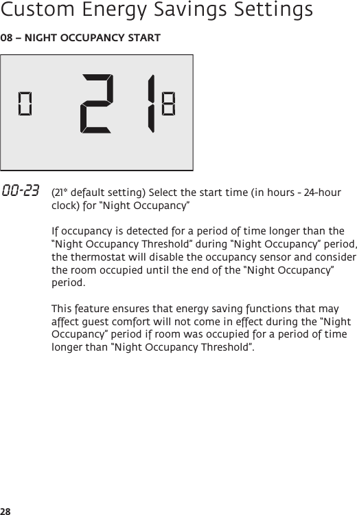 2808 – NIGHT OCCUPANCY START 00-23   (21* default setting) Select the start time (in hours - 24-hour clock) for “Night Occupancy”   If occupancy is detected for a period of time longer than the “Night Occupancy Threshold” during “Night Occupancy” period, the thermostat will disable the occupancy sensor and consider the room occupied until the end of the “Night Occupancy” period.  This feature ensures that energy saving functions that may affect guest comfort will not come in effect during the “Night Occupancy” period if room was occupied for a period of time longer than “Night Occupancy Threshold”. Custom Energy Savings Settings