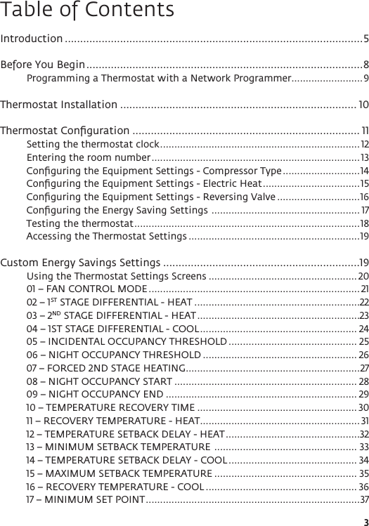 3Table of ContentsIntroduction .................................................................................................5Before You Begin ..........................................................................................8Programming a Thermostat with a Network Programmer .........................9Thermostat Installation ............................................................................. 10Thermostat Conﬁguration .......................................................................... 11Setting the thermostat clock ...................................................................... 12Entering the room number ......................................................................... 13Conﬁguring the Equipment Settings - Compressor Type ...........................14Conﬁguring the Equipment Settings - Electric Heat ..................................15Conﬁguring the Equipment Settings - Reversing Valve .............................16Conﬁguring the Energy Saving Settings  .................................................... 17Testing the thermostat ...............................................................................18Accessing the Thermostat Settings ............................................................19Custom Energy Savings Settings ................................................................19Using the Thermostat Settings Screens .................................................... 2001 – FAN CONTROL MODE ..........................................................................2102 – 1ST STAGE DIFFERENTIAL - HEAT ..........................................................2203 – 2ND STAGE DIFFERENTIAL - HEAT .........................................................2304 – 1ST STAGE DIFFERENTIAL - COOL ....................................................... 2405 – INCIDENTAL OCCUPANCY THRESHOLD ............................................. 2506 – NIGHT OCCUPANCY THRESHOLD ...................................................... 2607 – FORCED 2ND STAGE HEATING .............................................................2708 – NIGHT OCCUPANCY START ................................................................ 2809 – NIGHT OCCUPANCY END ................................................................... 2910 – TEMPERATURE RECOVERY TIME ........................................................ 3011 – RECOVERY TEMPERATURE - HEAT ........................................................3112 – TEMPERATURE SETBACK DELAY - HEAT ...............................................3213 – MINIMUM SETBACK TEMPERATURE  .................................................. 3314 – TEMPERATURE SETBACK DELAY - COOL ............................................. 3415 – MAXIMUM SETBACK TEMPERATURE .................................................. 3516 – RECOVERY TEMPERATURE - COOL ..................................................... 3617 – MINIMUM SET POINT ...........................................................................37