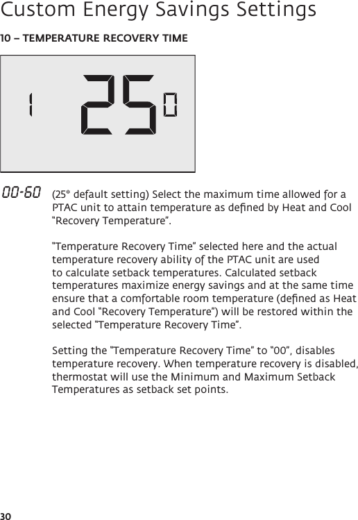 3010 – TEMPERATURE RECOVERY TIME 00-60   (25* default setting) Select the maximum time allowed for a PTAC unit to attain temperature as deﬁned by Heat and Cool “Recovery Temperature”.  “Temperature Recovery Time” selected here and the actual temperature recovery ability of the PTAC unit are used to calculate setback temperatures. Calculated setback temperatures maximize energy savings and at the same time ensure that a comfortable room temperature (deﬁned as Heat and Cool “Recovery Temperature”) will be restored within the selected “Temperature Recovery Time”.  Setting the “Temperature Recovery Time” to “00”, disables temperature recovery. When temperature recovery is disabled, thermostat will use the Minimum and Maximum Setback Temperatures as setback set points. Custom Energy Savings Settings