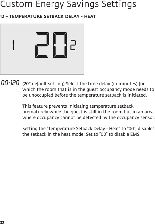 3212 – TEMPERATURE SETBACK DELAY - HEAT 00-120  (20* default setting) Select the time delay (in minutes) for which the room that is in the guest occupancy mode needs to be unoccupied before the temperature setback is initiated.  This feature prevents initiating temperature setback prematurely while the guest is still in the room but in an area where occupancy cannot be detected by the occupancy sensor.  Setting the “Temperature Setback Delay - Heat” to “00”, disables the setback in the heat mode. Set to “00” to disable EMS.   Custom Energy Savings Settings