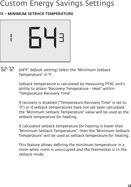 3313 – MINIMUM SETBACK TEMPERATURE  52-72   (64°F* default setting) Select the “Minimum Setback Temperature” in °F.  Setback temperature is calculated by measuring PTAC unit’s ability to attain “Recovery Temperature - Heat” within “Temperature Recovery Time”.   If recovery is disabled (“Temperature Recovery Time” is set to “0”) or if setback temperatures have not yet been calculated, the “Minimum Setback Temperature” value will be used as the setback temperature for heating.  If calculated setback temperature for heating is lower than “Minimum Setback Temperature”, then the “Minimum Setback Temperature” will be used as setback temperature for heating.  This feature allows deﬁning the minimum temperature in a room when room is unoccupied and the thermostat is in the setback mode. Custom Energy Savings Settings