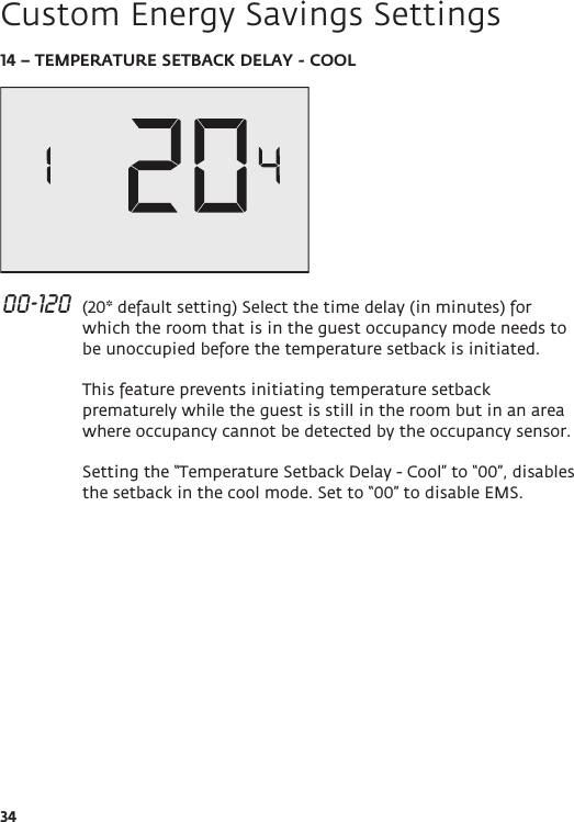 3414 – TEMPERATURE SETBACK DELAY - COOL 00-120  (20* default setting) Select the time delay (in minutes) for which the room that is in the guest occupancy mode needs to be unoccupied before the temperature setback is initiated.  This feature prevents initiating temperature setback prematurely while the guest is still in the room but in an area where occupancy cannot be detected by the occupancy sensor.  Setting the “Temperature Setback Delay - Cool” to “00”, disables the setback in the cool mode. Set to “00” to disable EMS.   Custom Energy Savings Settings