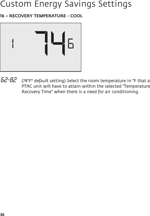 3616 – RECOVERY TEMPERATURE - COOL 62-82   (74°F* default setting) Select the room temperature in °F that a PTAC unit will have to attain within the selected “Temperature Recovery Time” when there is a need for air conditioning. Custom Energy Savings Settings