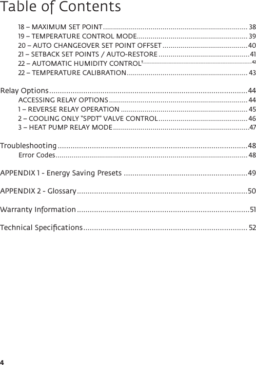 4Table of Contents18 – MAXIMUM SET POINT ......................................................................... 3819 – TEMPERATURE CONTROL MODE ........................................................ 3920 – AUTO CHANGEOVER SET POINT OFFSET ...........................................4021 – SETBACK SET POINTS / AUTO-RESTORE ..............................................4122 – AUTOMATIC HUMIDITY CONTROL† ..............................................................................................4222 – TEMPERATURE CALIBRATION ............................................................. 43Relay Options .............................................................................................44ACCESSING RELAY OPTIONS ...................................................................... 441 – REVERSE RELAY OPERATION ................................................................ 452 – COOLING ONLY “SPDT” VALVE CONTROL ............................................. 463 – HEAT PUMP RELAY MODE .....................................................................47Troubleshooting .........................................................................................48Error Codes ................................................................................................. 48APPENDIX 1 - Energy Saving Presets ..........................................................49APPENDIX 2 - Glossary ................................................................................50Warranty Information .................................................................................51Technical Speciﬁcations ............................................................................. 52