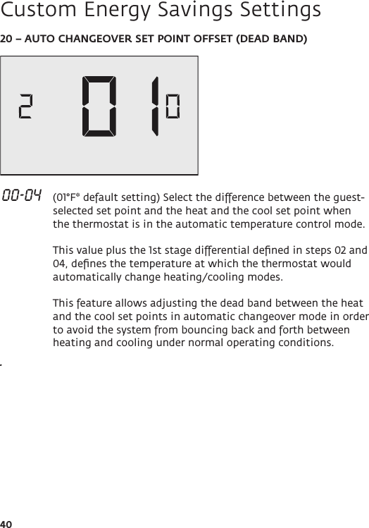 4020 – AUTO CHANGEOVER SET POINT OFFSET (DEAD BAND) 00-04   (01°F* default setting) Select the difference between the guest-selected set point and the heat and the cool set point when the thermostat is in the automatic temperature control mode.   This value plus the 1st stage differential deﬁned in steps 02 and 04, deﬁnes the temperature at which the thermostat would automatically change heating/cooling modes.  This feature allows adjusting the dead band between the heat and the cool set points in automatic changeover mode in order to avoid the system from bouncing back and forth between heating and cooling under normal operating conditions..Custom Energy Savings Settings