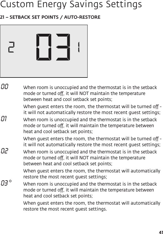 4121 – SETBACK SET POINTS / AUTO-RESTORE 00   When room is unoccupied and the thermostat is in the setback mode or turned off, it will NOT maintain the temperature between heat and cool setback set points;   When guest enters the room, the thermostat will be turned off - it will not automatically restore the most recent guest settings; 01   When room is unoccupied and the thermostat is in the setback mode or turned off, it will maintain the temperature between heat and cool setback set points;   When guest enters the room, the thermostat will be turned off - it will not automatically restore the most recent guest settings; 02   When room is unoccupied and the thermostat is in the setback mode or turned off, it will NOT maintain the temperature between heat and cool setback set points;  When guest enters the room, the thermostat will automatically restore the most recent guest settings; 03 *  When room is unoccupied and the thermostat is in the setback mode or turned off, it will maintain the temperature between heat and cool setback set points;   When guest enters the room, the thermostat will automatically restore the most recent guest settings.Custom Energy Savings Settings