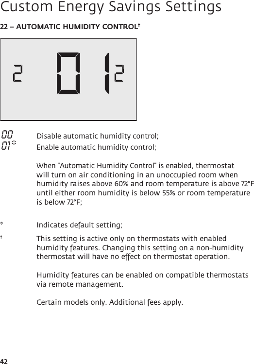 4222 – AUTOMATIC HUMIDITY CONTROL† 00  Disable automatic humidity control;  01 *  Enable automatic humidity control;   When “Automatic Humidity Control” is enabled, thermostat will turn on air conditioning in an unoccupied room when humidity raises above 60% and room temperature is above 72°F until either room humidity is below 55% or room temperature is below 72°F;*   Indicates default setting;†   This setting is active only on thermostats with enabled humidity features. Changing this setting on a non-humidity thermostat will have no effect on thermostat operation.   Humidity features can be enabled on compatible thermostats via remote management.   Certain models only. Additional fees apply.Custom Energy Savings Settings