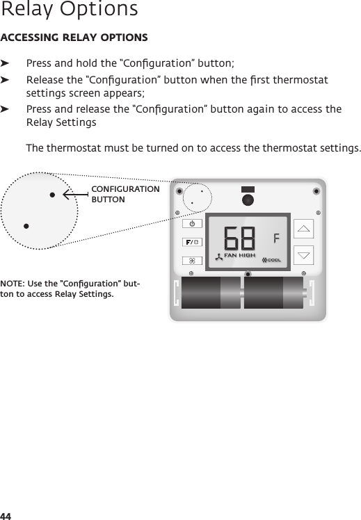 CONFIGURATION BUTTONNOTE: Use the “Conﬁguration” but-ton to access Relay Settings.44ACCESSING RELAY OPTIONS ➤Press and hold the “Conﬁguration” button;  ➤Release the “Conﬁguration” button when the ﬁrst thermostat settings screen appears; ➤Press and release the “Conﬁguration” button again to access the Relay Settings  The thermostat must be turned on to access the thermostat settings.Relay Options