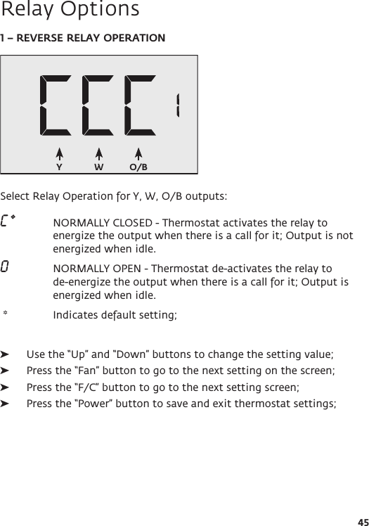 W O/BY45Relay Options1 – REVERSE RELAY OPERATIONSelect Relay Operation for Y, W, O/B outputs:C *  NORMALLY CLOSED - Thermostat activates the relay to energize the output when there is a call for it; Output is not energized when idle. O    NORMALLY OPEN - Thermostat de-activates the relay to de-energize the output when there is a call for it; Output is energized when idle.  *   Indicates default setting;  ➤Use the “Up” and “Down” buttons to change the setting value; ➤Press the “Fan” button to go to the next setting on the screen; ➤Press the “F/C” button to go to the next setting screen; ➤Press the “Power” button to save and exit thermostat settings; 