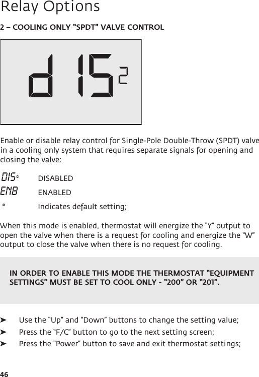 IN ORDER TO ENABLE THIS MODE THE THERMOSTAT “EQUIPMENT SETTINGS” MUST BE SET TO COOL ONLY - “200” OR “201”.46Relay Options2 – COOLING ONLY “SPDT” VALVE CONTROLEnable or disable relay control for Single-Pole Double-Throw (SPDT) valve in a cooling only system that requires separate signals for opening and closing the valve: DIS*  DISABLEDENB    ENABLED *   Indicates default setting; When this mode is enabled, thermostat will energize the “Y” output to open the valve when there is a request for cooling and energize the “W” output to close the valve when there is no request for cooling. ➤Use the “Up” and “Down” buttons to change the setting value; ➤Press the “F/C” button to go to the next setting screen; ➤Press the “Power” button to save and exit thermostat settings;