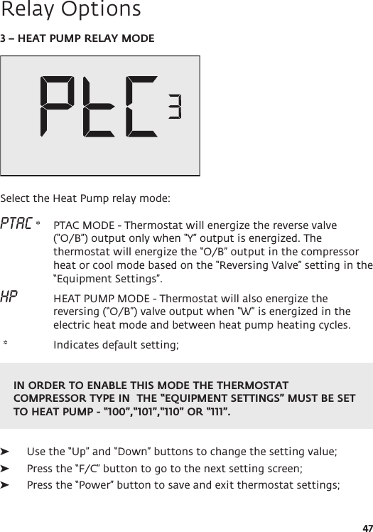 IN ORDER TO ENABLE THIS MODE THE THERMOSTAT COMPRESSOR TYPE IN  THE “EQUIPMENT SETTINGS” MUST BE SET TO HEAT PUMP - “100”,“101”,“110” OR “111”.47Relay Options3 – HEAT PUMP RELAY MODESelect the Heat Pump relay mode:PTAC *  PTAC MODE - Thermostat will energize the reverse valve (“O/B”) output only when “Y” output is energized. The thermostat will energize the “O/B” output in the compressor heat or cool mode based on the “Reversing Valve” setting in the “Equipment Settings”.HP    HEAT PUMP MODE - Thermostat will also energize the reversing (“O/B”) valve output when “W” is energized in the electric heat mode and between heat pump heating cycles.  *   Indicates default setting;  ➤Use the “Up” and “Down” buttons to change the setting value; ➤Press the “F/C” button to go to the next setting screen; ➤Press the “Power” button to save and exit thermostat settings;