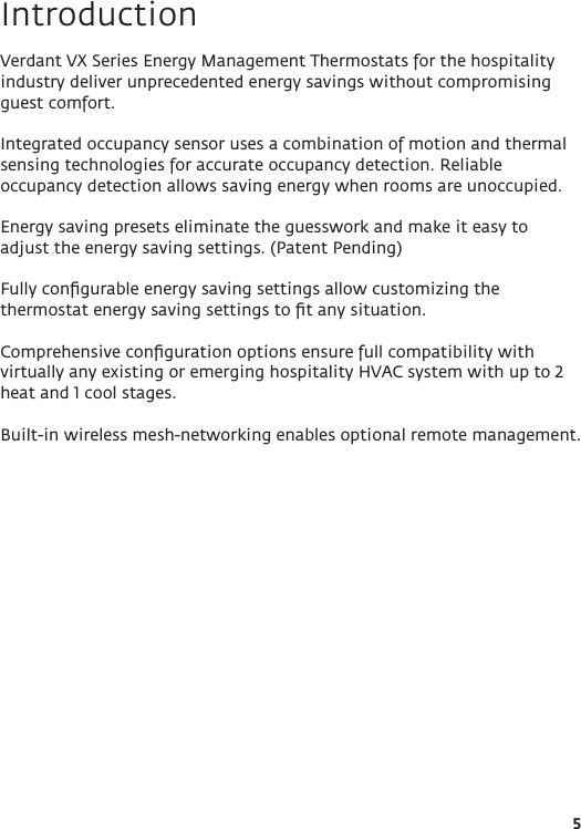 5IntroductionVerdant VX Series Energy Management Thermostats for the hospitality industry deliver unprecedented energy savings without compromising guest comfort.Integrated occupancy sensor uses a combination of motion and thermal sensing technologies for accurate occupancy detection. Reliable occupancy detection allows saving energy when rooms are unoccupied. Energy saving presets eliminate the guesswork and make it easy to adjust the energy saving settings. (Patent Pending)Fully conﬁgurable energy saving settings allow customizing the thermostat energy saving settings to ﬁt any situation.Comprehensive conﬁguration options ensure full compatibility with virtually any existing or emerging hospitality HVAC system with up to 2 heat and 1 cool stages.Built-in wireless mesh-networking enables optional remote management. 